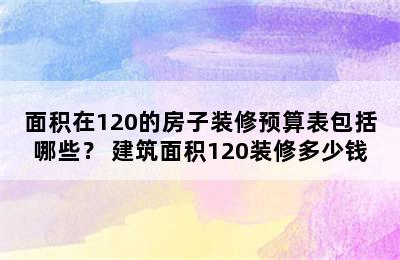 面积在120的房子装修预算表包括哪些？ 建筑面积120装修多少钱